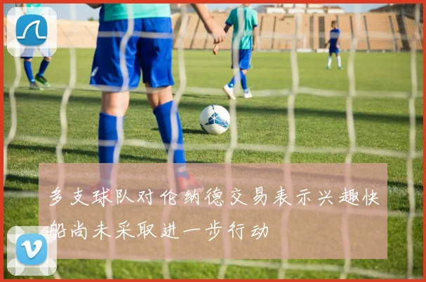 多支球队对伦纳德交易表示兴趣快船尚未采取进一步行动