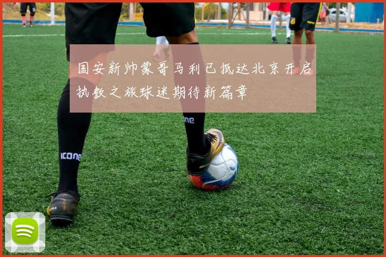 国安新帅蒙哥马利已抵达北京开启执教之旅球迷期待新篇章