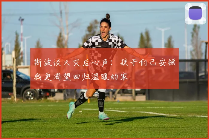 斯波谈火灾后心声：孩子们已安顿我更渴望回归温暖的家