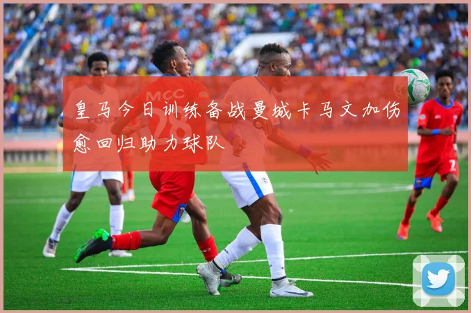 皇马今日训练备战曼城卡马文加伤愈回归助力球队