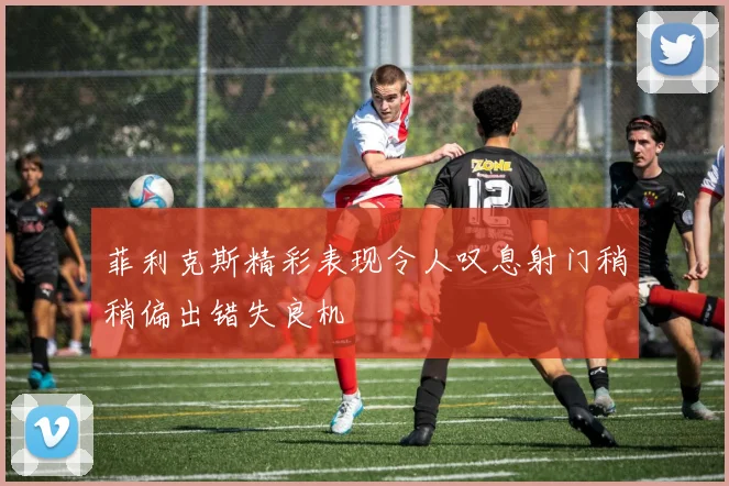 菲利克斯精彩表现令人叹息射门稍稍偏出错失良机