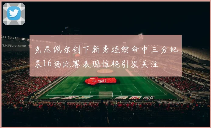 克尼佩尔创下新秀连续命中三分纪录16场比赛表现惊艳引发关注