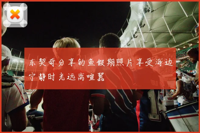 东契奇分享钓鱼假期照片享受海边宁静时光远离喧嚣