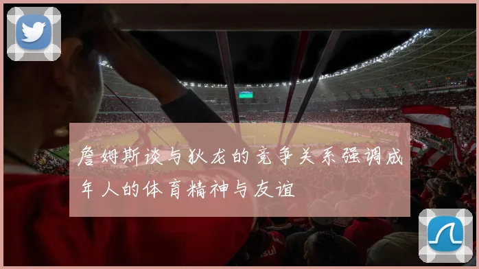 詹姆斯谈与狄龙的竞争关系强调成年人的体育精神与友谊
