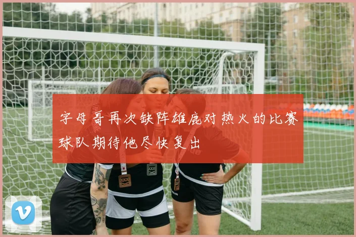 字母哥再次缺阵雄鹿对热火的比赛球队期待他尽快复出