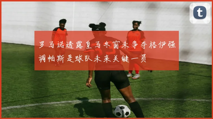 罗马诺透露皇马冬窗未争夺格伊强调帕斯是球队未来关键一员