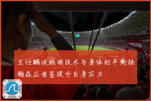 王仕鹏谈姚明技术与身体的平衡杨瀚森应借鉴提升自身实力