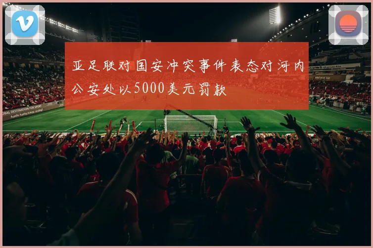 亚足联对国安冲突事件表态对河内公安处以5000美元罚款