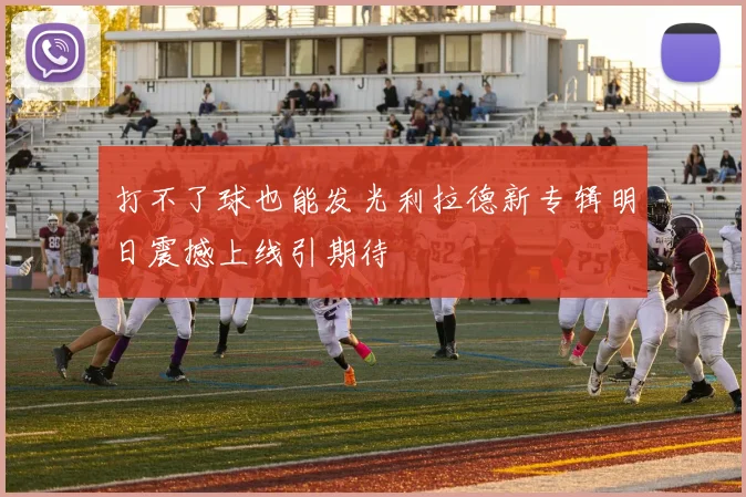 打不了球也能发光利拉德新专辑明日震撼上线引期待