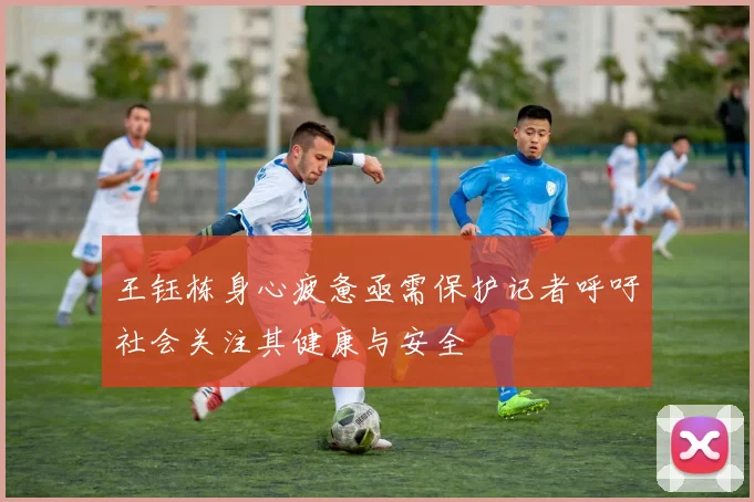 王钰栋身心疲惫亟需保护记者呼吁社会关注其健康与安全