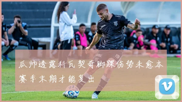 瓜帅透露科瓦契奇脚踝伤势未愈本赛季末期才能复出