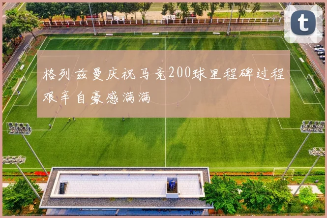 格列兹曼庆祝马竞200球里程碑过程艰辛自豪感满满