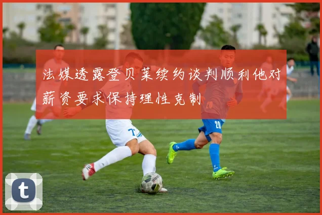 法媒透露登贝莱续约谈判顺利他对薪资要求保持理性克制