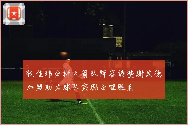 张佳玮分析火箭队阵容调整谢泼德加盟助力球队实现合理胜利