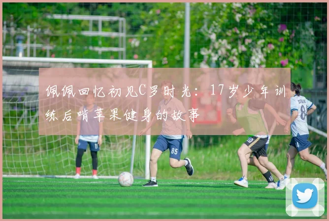 佩佩回忆初见C罗时光：17岁少年训练后啃苹果健身的故事