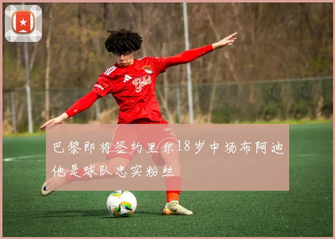 巴黎即将签约里尔18岁中场布阿迪他是球队忠实粉丝