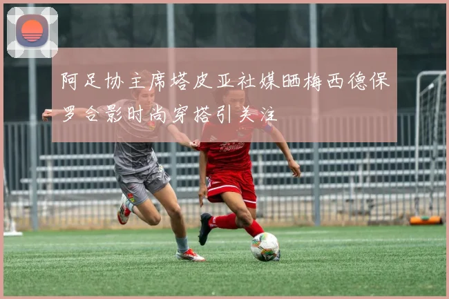 阿足协主席塔皮亚社媒晒梅西德保罗合影时尚穿搭引关注