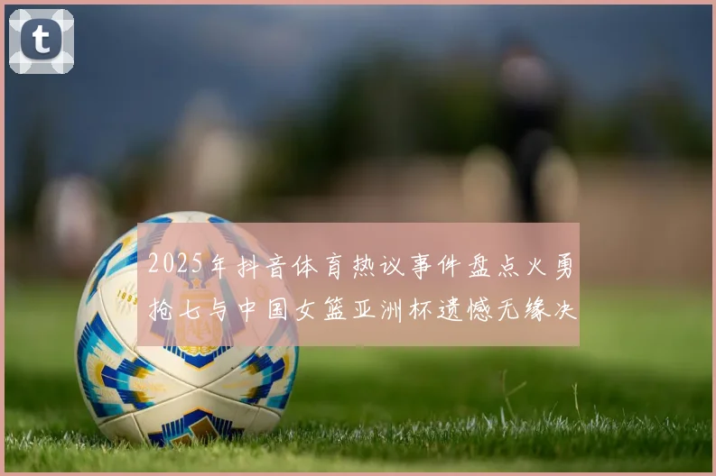 2025年抖音体育热议事件盘点火勇抢七与中国女篮亚洲杯遗憾无缘决赛