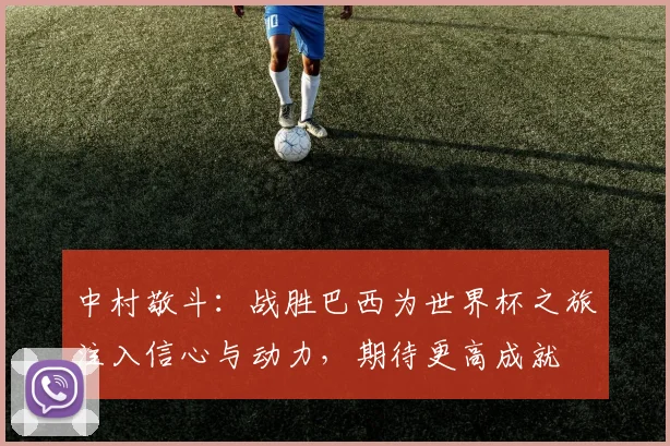 中村敬斗：战胜巴西为世界杯之旅注入信心与动力，期待更高成就