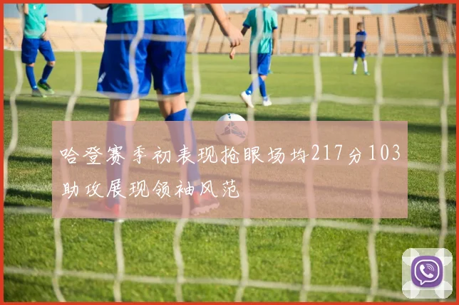 哈登赛季初表现抢眼场均217分103助攻展现领袖风范