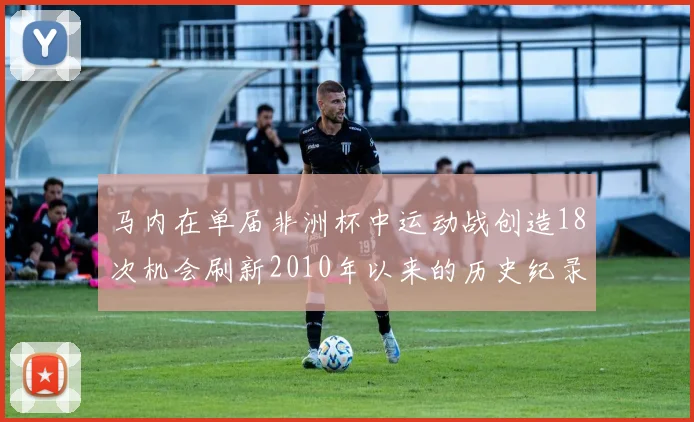 马内在单届非洲杯中运动战创造18次机会刷新2010年以来的历史纪录