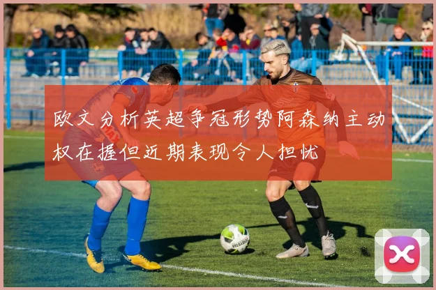 欧文分析英超争冠形势阿森纳主动权在握但近期表现令人担忧