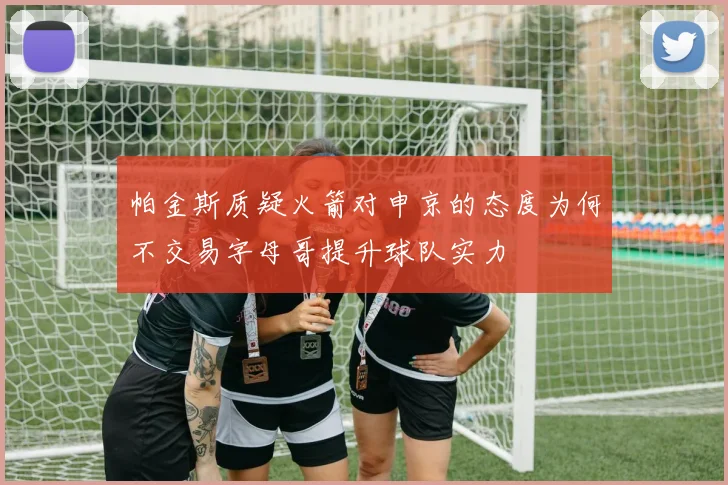帕金斯质疑火箭对申京的态度为何不交易字母哥提升球队实力